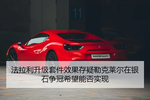 法拉利升级套件效果存疑勒克莱尔在银石争冠希望能否实现