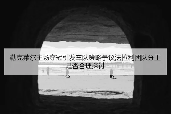勒克莱尔主场夺冠引发车队策略争议法拉利团队分工是否合理探讨