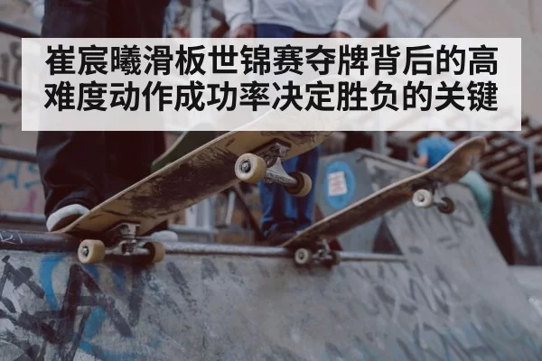 崔宸曦滑板世锦赛夺牌背后的高难度动作成功率决定胜负的关键