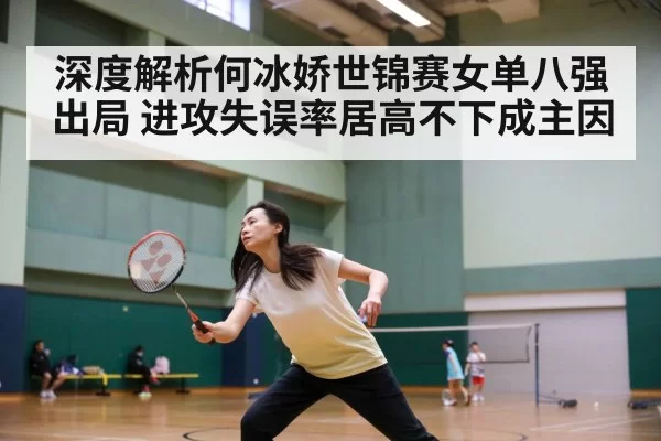 深度解析何冰娇世锦赛女单八强出局 进攻失误率居高不下成主因