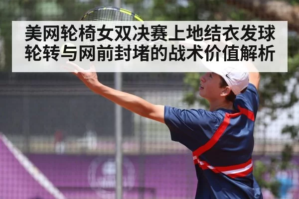 美网轮椅女双决赛上地结衣发球轮转与网前封堵的战术价值解析
